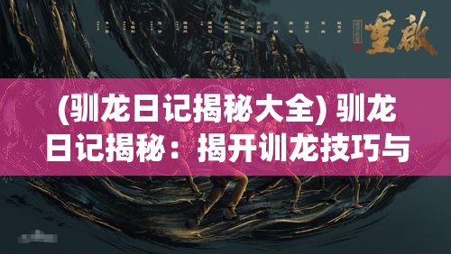 (驯龙日记揭秘大全) 驯龙日记揭秘：揭开训龙技巧与人龙情谊的奥秘之旅